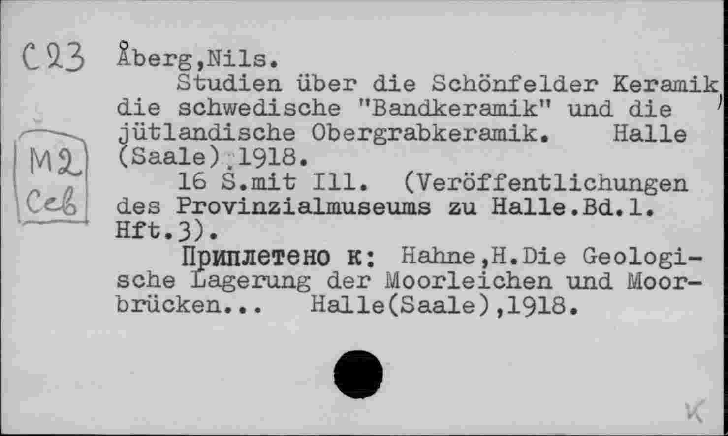 ﻿С 93
ма.
С«4
Âberg,Nils.
Studien über die Schönfelder Keramik die schwedische ’’Bandkeramik” und die jütlandische Obergrabkeramik. Halle (Saale),1918.
16 S.mit Ill. (Veröffentlichungen des Provinzialmuseums zu Halle.Bd.l. Hft.3).
Приплетено К: Hahne,H.Die Geologische Lagerung der Moorleichen und Moorbrücken. . . Halle(Saale),1918.